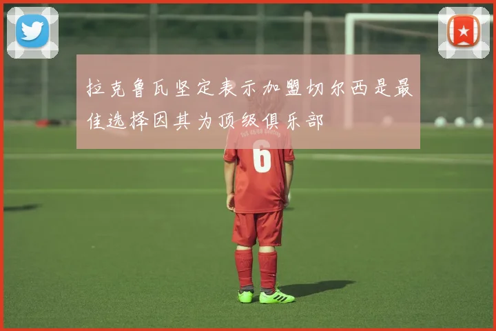 拉克鲁瓦坚定表示加盟切尔西是最佳选择因其为顶级俱乐部